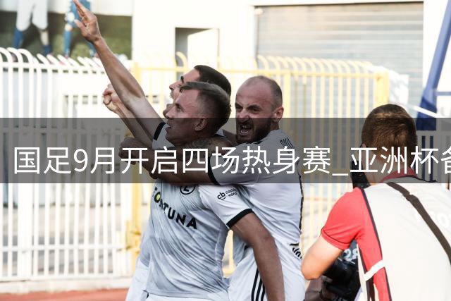 国足9月开启四场热身赛 亚洲杯备战计划出炉